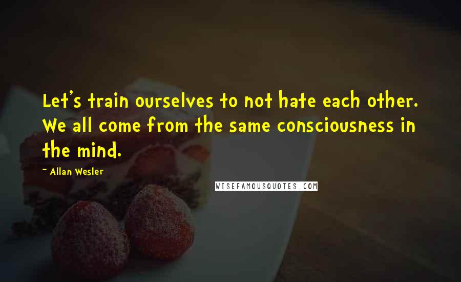 Allan Wesler Quotes: Let's train ourselves to not hate each other. We all come from the same consciousness in the mind.