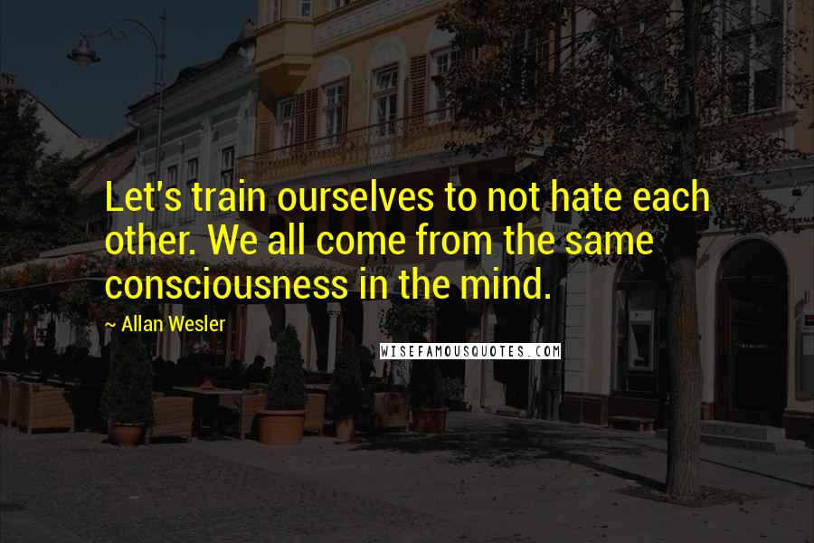 Allan Wesler Quotes: Let's train ourselves to not hate each other. We all come from the same consciousness in the mind.