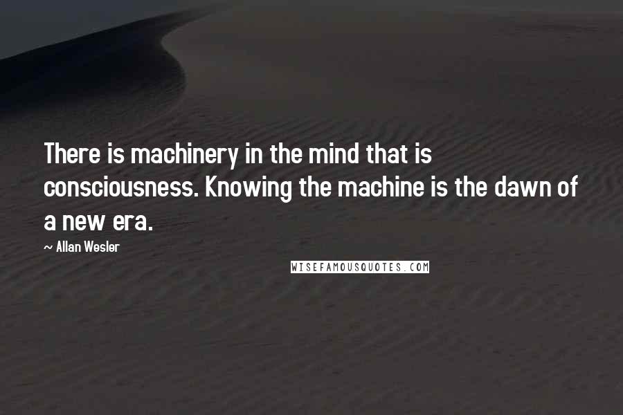 Allan Wesler Quotes: There is machinery in the mind that is consciousness. Knowing the machine is the dawn of a new era.