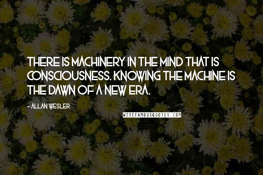 Allan Wesler Quotes: There is machinery in the mind that is consciousness. Knowing the machine is the dawn of a new era.