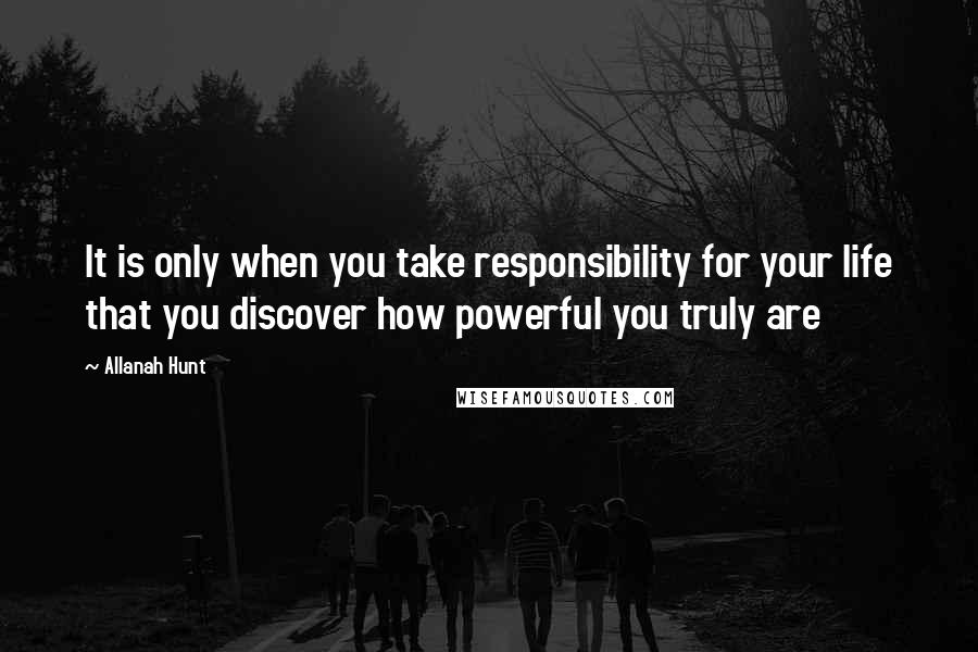 Allanah Hunt Quotes: It is only when you take responsibility for your life that you discover how powerful you truly are