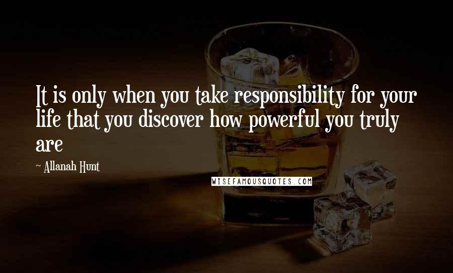 Allanah Hunt Quotes: It is only when you take responsibility for your life that you discover how powerful you truly are