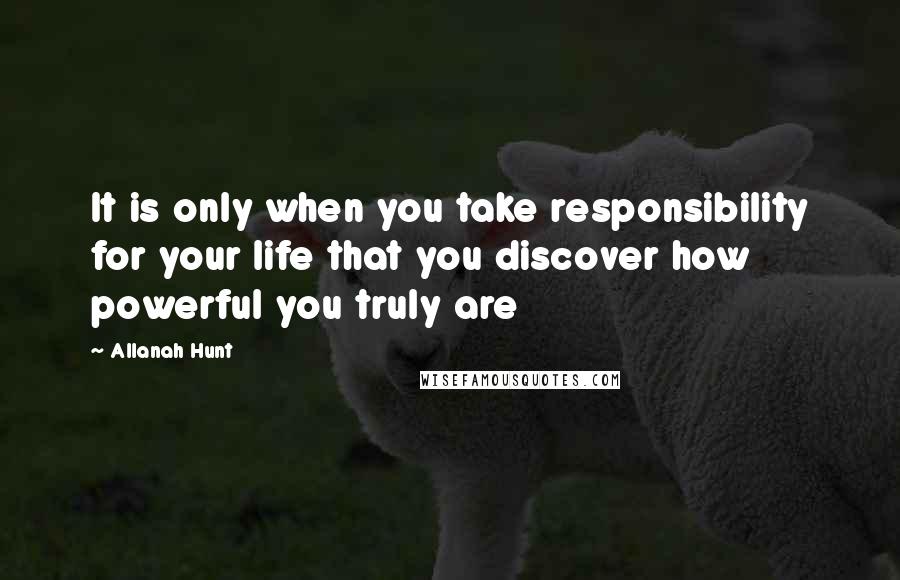Allanah Hunt Quotes: It is only when you take responsibility for your life that you discover how powerful you truly are
