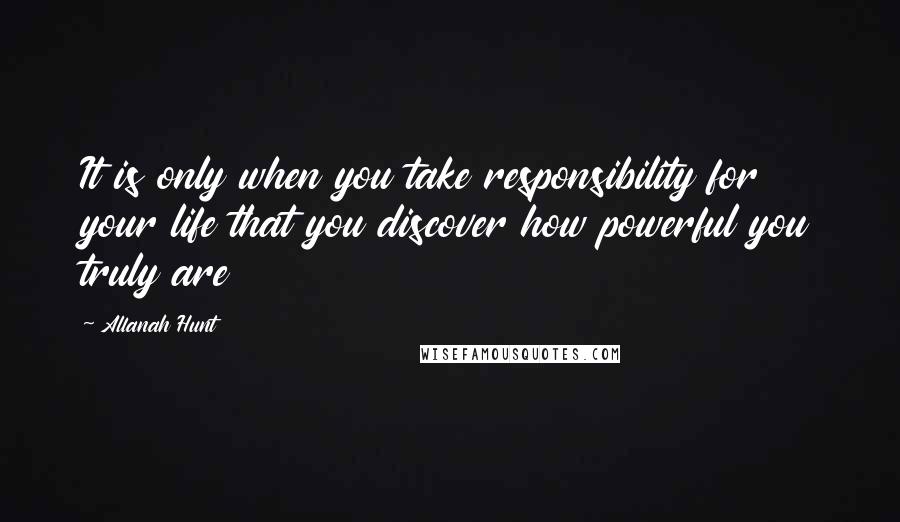 Allanah Hunt Quotes: It is only when you take responsibility for your life that you discover how powerful you truly are