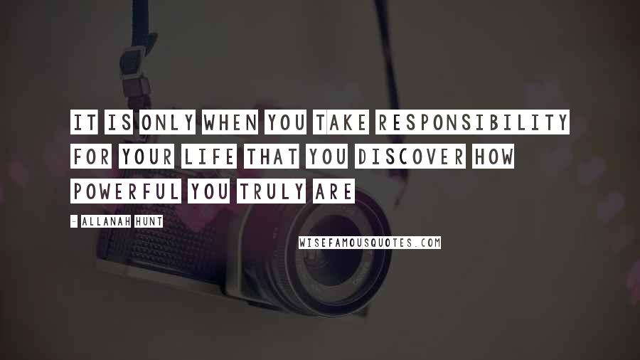 Allanah Hunt Quotes: It is only when you take responsibility for your life that you discover how powerful you truly are