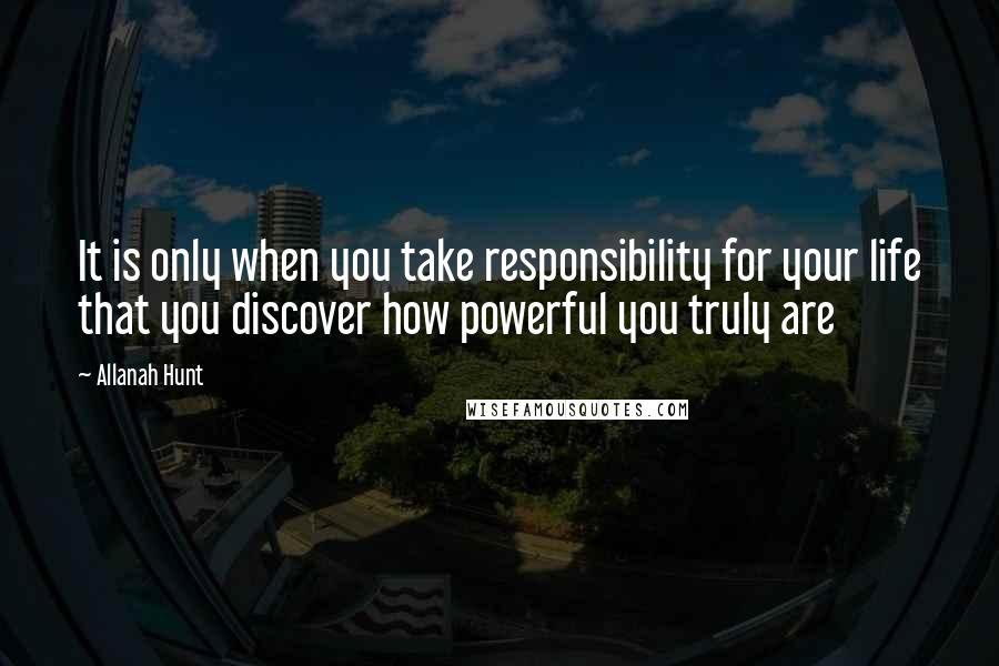 Allanah Hunt Quotes: It is only when you take responsibility for your life that you discover how powerful you truly are