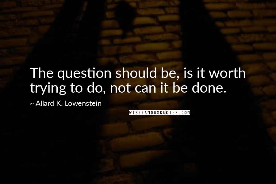 Allard K. Lowenstein Quotes: The question should be, is it worth trying to do, not can it be done.