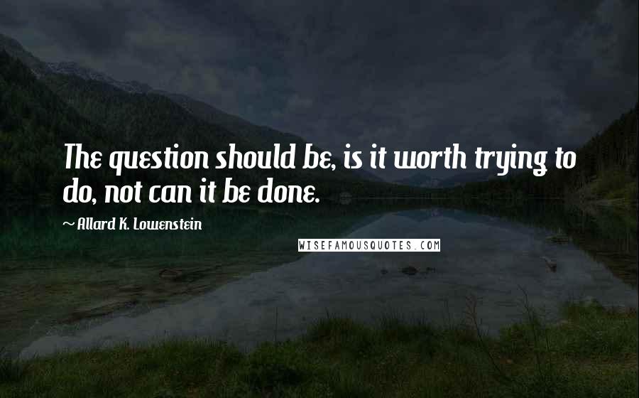 Allard K. Lowenstein Quotes: The question should be, is it worth trying to do, not can it be done.