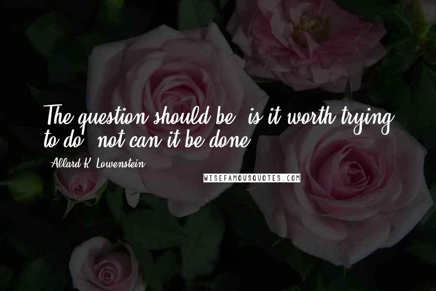 Allard K. Lowenstein Quotes: The question should be, is it worth trying to do, not can it be done.