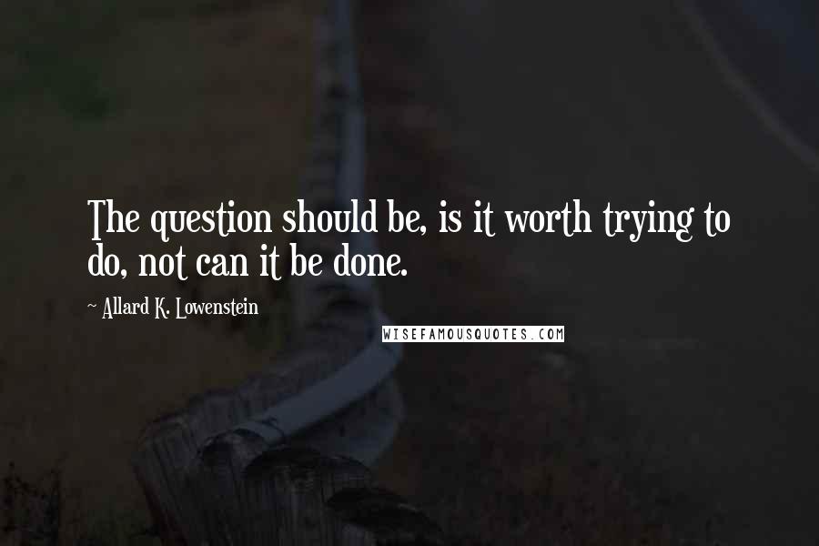 Allard K. Lowenstein Quotes: The question should be, is it worth trying to do, not can it be done.