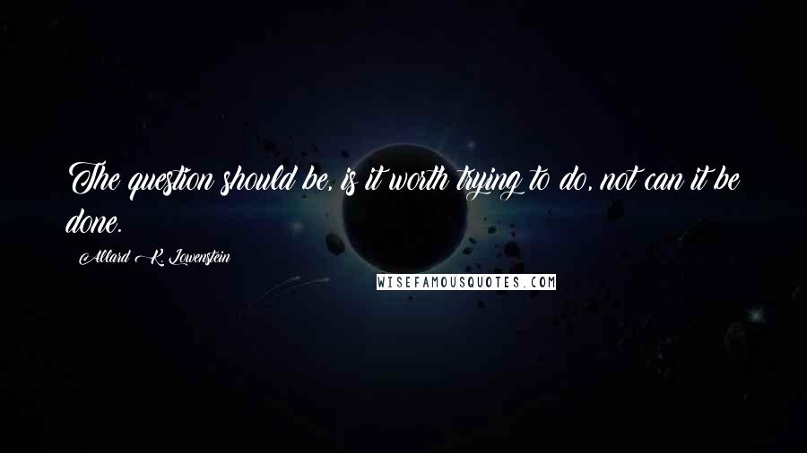 Allard K. Lowenstein Quotes: The question should be, is it worth trying to do, not can it be done.