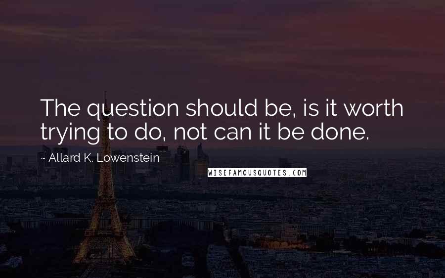 Allard K. Lowenstein Quotes: The question should be, is it worth trying to do, not can it be done.