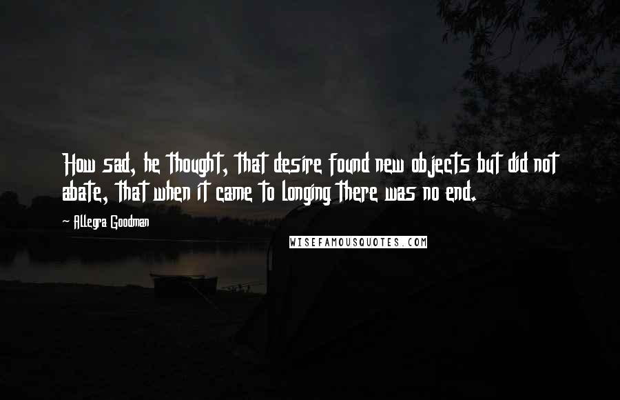 Allegra Goodman Quotes: How sad, he thought, that desire found new objects but did not abate, that when it came to longing there was no end.