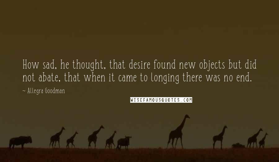 Allegra Goodman Quotes: How sad, he thought, that desire found new objects but did not abate, that when it came to longing there was no end.
