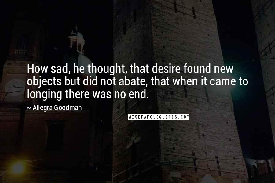 Allegra Goodman Quotes: How sad, he thought, that desire found new objects but did not abate, that when it came to longing there was no end.