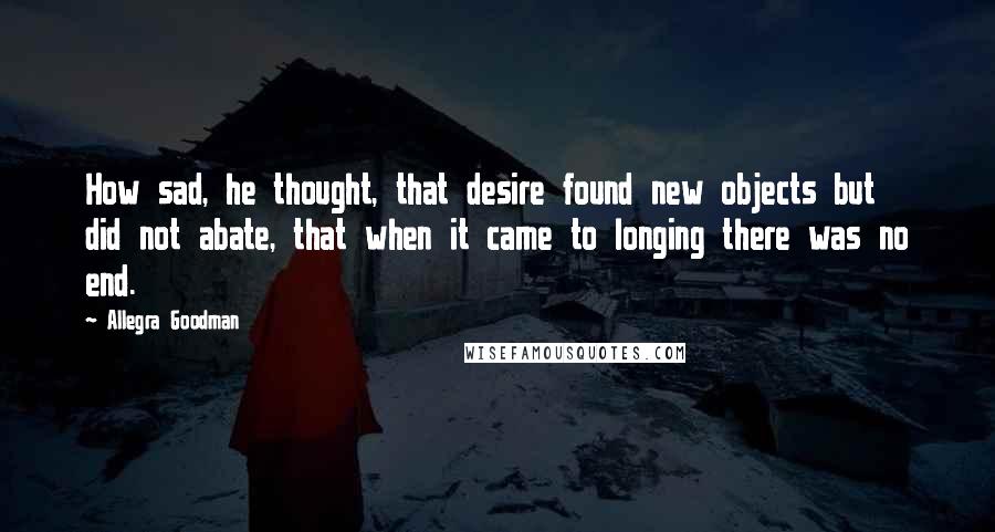 Allegra Goodman Quotes: How sad, he thought, that desire found new objects but did not abate, that when it came to longing there was no end.