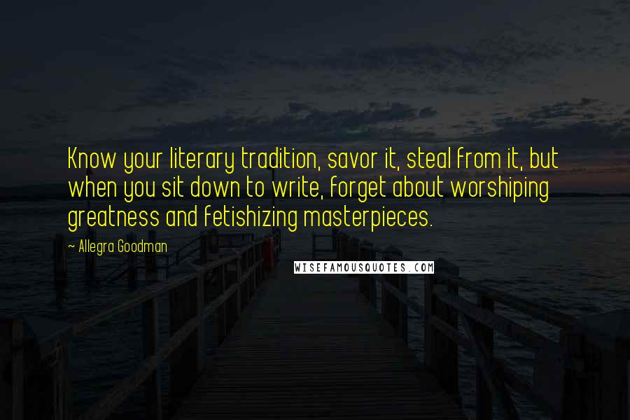 Allegra Goodman Quotes: Know your literary tradition, savor it, steal from it, but when you sit down to write, forget about worshiping greatness and fetishizing masterpieces.