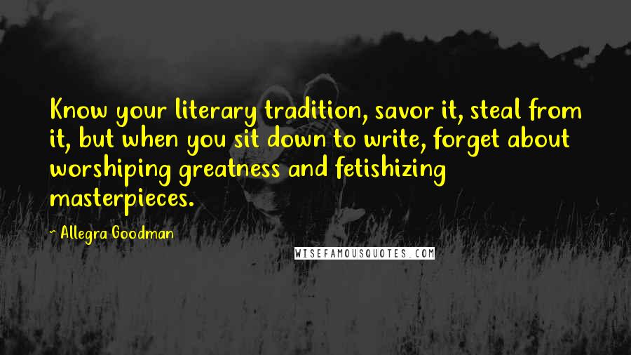 Allegra Goodman Quotes: Know your literary tradition, savor it, steal from it, but when you sit down to write, forget about worshiping greatness and fetishizing masterpieces.