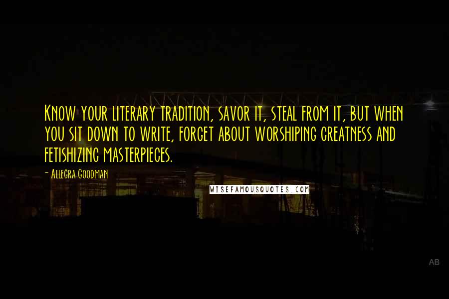 Allegra Goodman Quotes: Know your literary tradition, savor it, steal from it, but when you sit down to write, forget about worshiping greatness and fetishizing masterpieces.