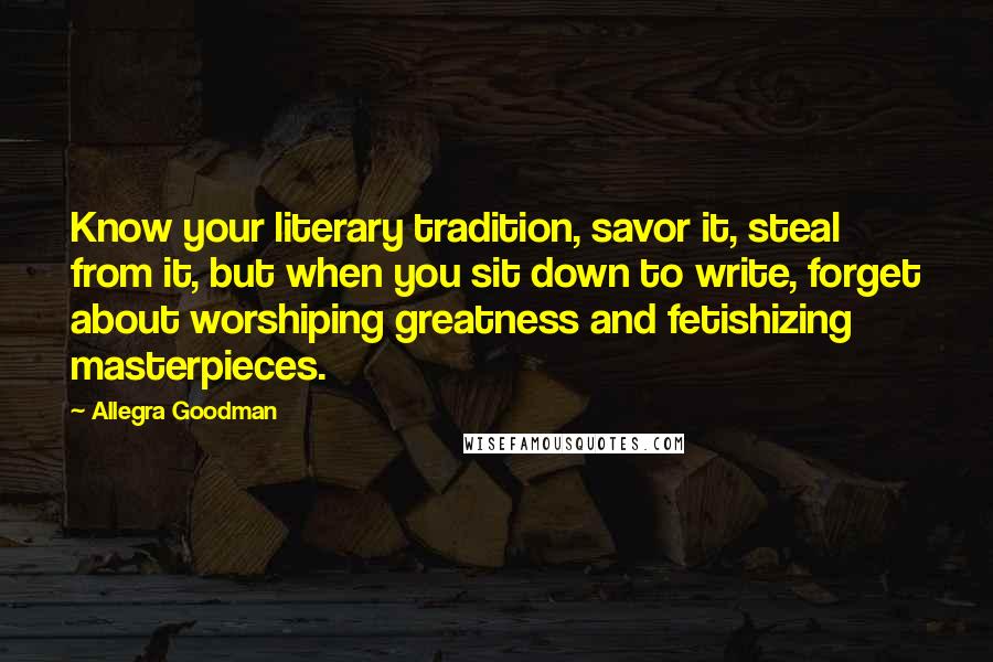 Allegra Goodman Quotes: Know your literary tradition, savor it, steal from it, but when you sit down to write, forget about worshiping greatness and fetishizing masterpieces.