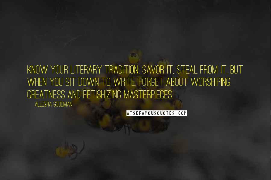 Allegra Goodman Quotes: Know your literary tradition, savor it, steal from it, but when you sit down to write, forget about worshiping greatness and fetishizing masterpieces.