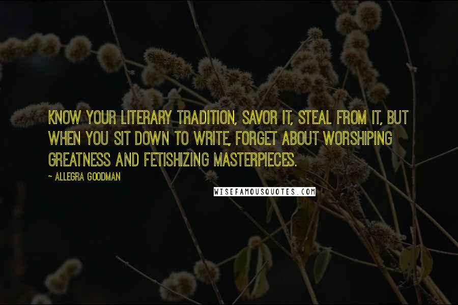 Allegra Goodman Quotes: Know your literary tradition, savor it, steal from it, but when you sit down to write, forget about worshiping greatness and fetishizing masterpieces.