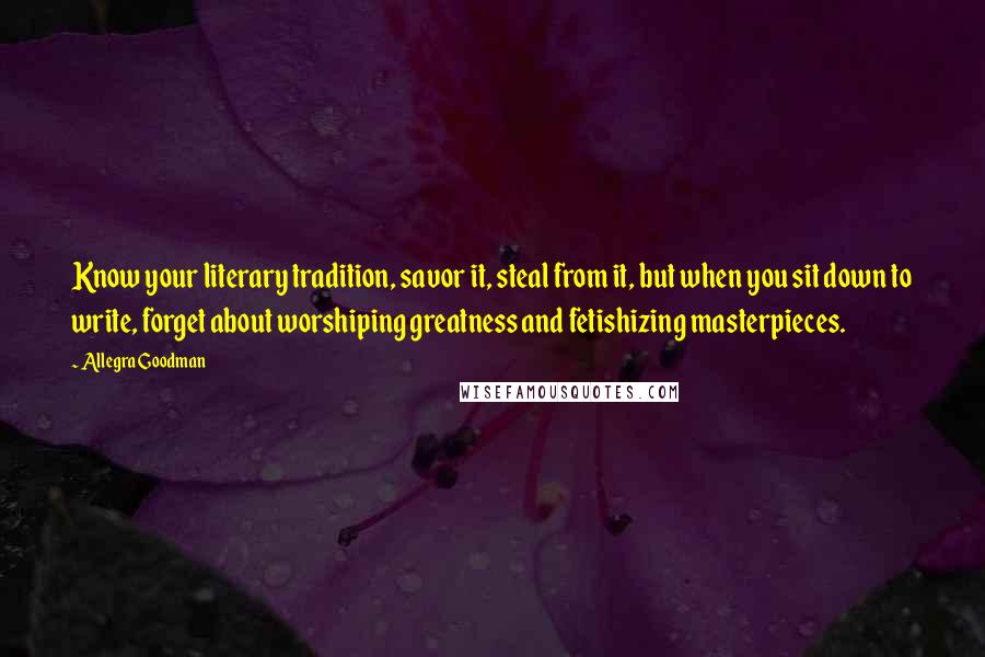 Allegra Goodman Quotes: Know your literary tradition, savor it, steal from it, but when you sit down to write, forget about worshiping greatness and fetishizing masterpieces.