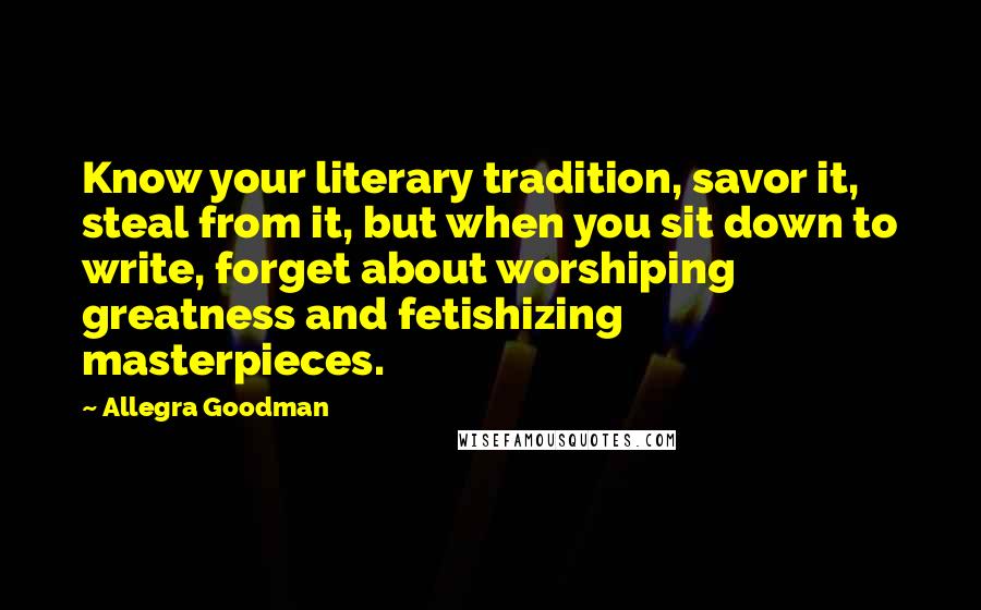 Allegra Goodman Quotes: Know your literary tradition, savor it, steal from it, but when you sit down to write, forget about worshiping greatness and fetishizing masterpieces.