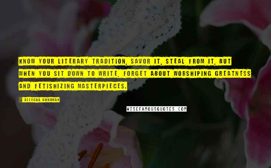 Allegra Goodman Quotes: Know your literary tradition, savor it, steal from it, but when you sit down to write, forget about worshiping greatness and fetishizing masterpieces.