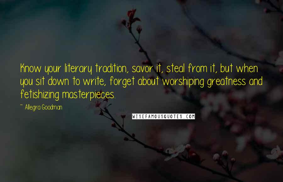 Allegra Goodman Quotes: Know your literary tradition, savor it, steal from it, but when you sit down to write, forget about worshiping greatness and fetishizing masterpieces.