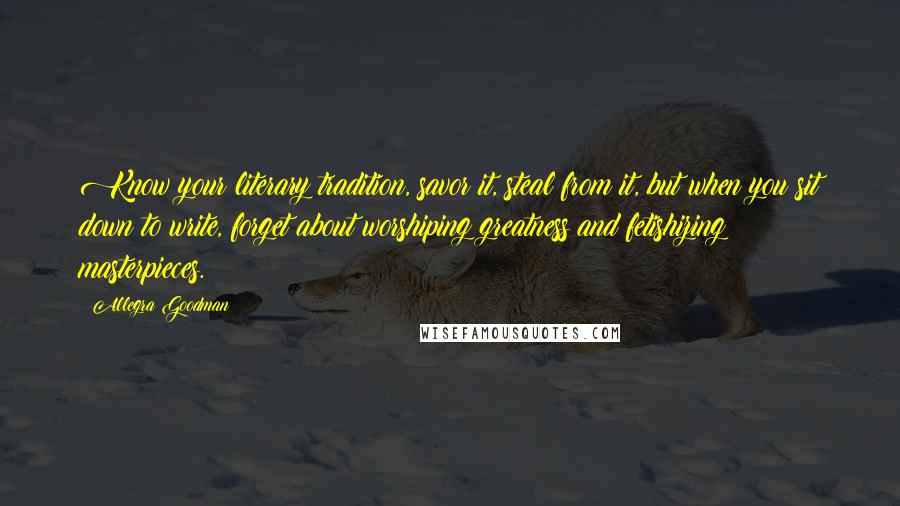 Allegra Goodman Quotes: Know your literary tradition, savor it, steal from it, but when you sit down to write, forget about worshiping greatness and fetishizing masterpieces.