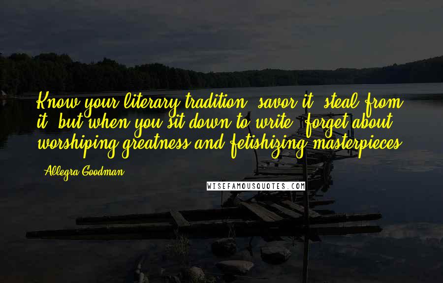 Allegra Goodman Quotes: Know your literary tradition, savor it, steal from it, but when you sit down to write, forget about worshiping greatness and fetishizing masterpieces.