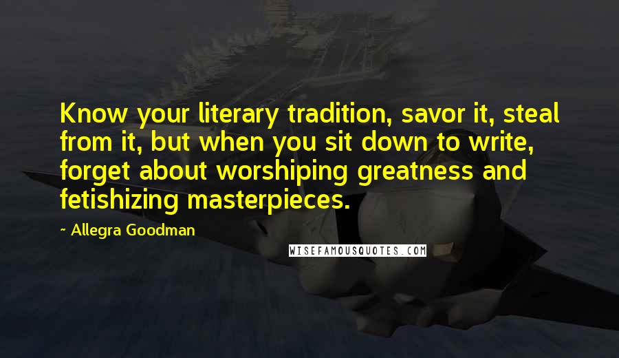 Allegra Goodman Quotes: Know your literary tradition, savor it, steal from it, but when you sit down to write, forget about worshiping greatness and fetishizing masterpieces.
