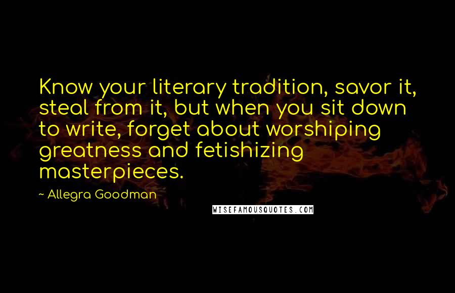 Allegra Goodman Quotes: Know your literary tradition, savor it, steal from it, but when you sit down to write, forget about worshiping greatness and fetishizing masterpieces.