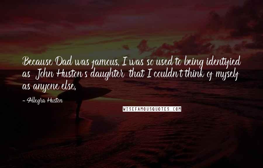 Allegra Huston Quotes: Because Dad was famous, I was so used to being identified as 'John Huston's daughter' that I couldn't think of myself as anyone else.