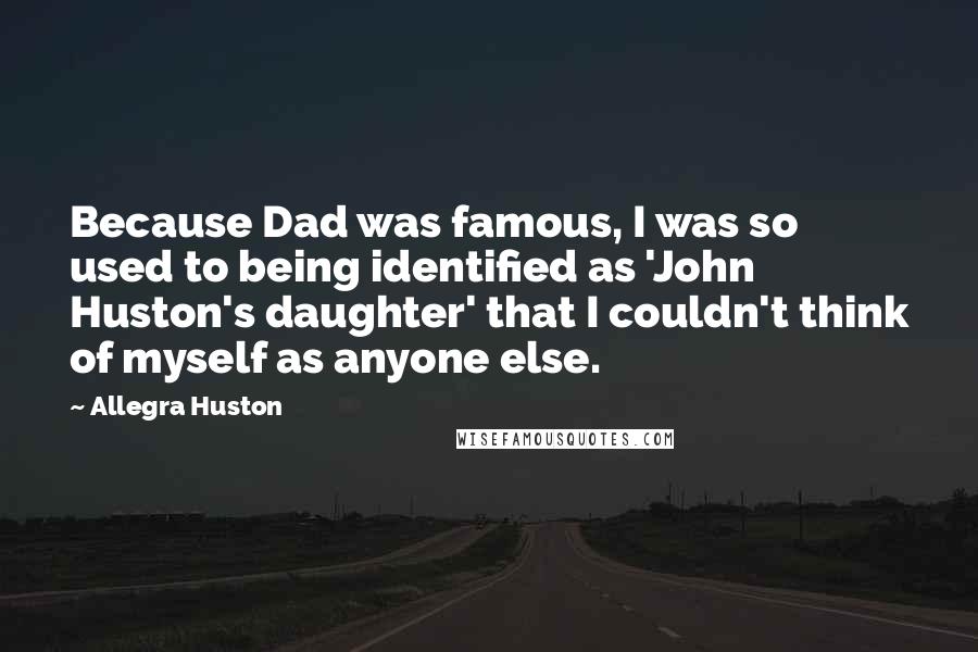 Allegra Huston Quotes: Because Dad was famous, I was so used to being identified as 'John Huston's daughter' that I couldn't think of myself as anyone else.