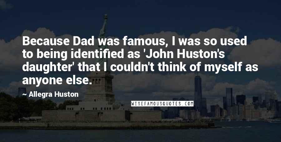 Allegra Huston Quotes: Because Dad was famous, I was so used to being identified as 'John Huston's daughter' that I couldn't think of myself as anyone else.
