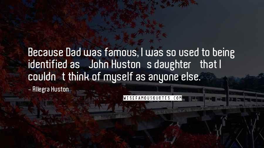 Allegra Huston Quotes: Because Dad was famous, I was so used to being identified as 'John Huston's daughter' that I couldn't think of myself as anyone else.