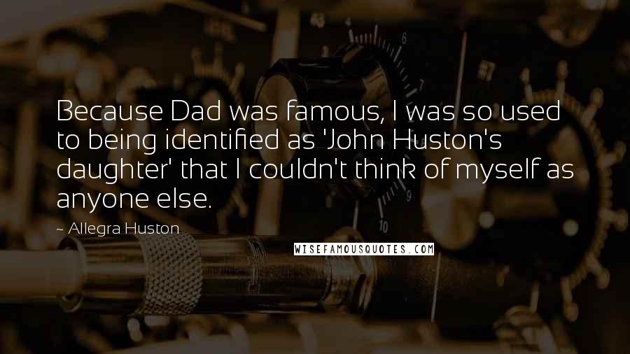 Allegra Huston Quotes: Because Dad was famous, I was so used to being identified as 'John Huston's daughter' that I couldn't think of myself as anyone else.