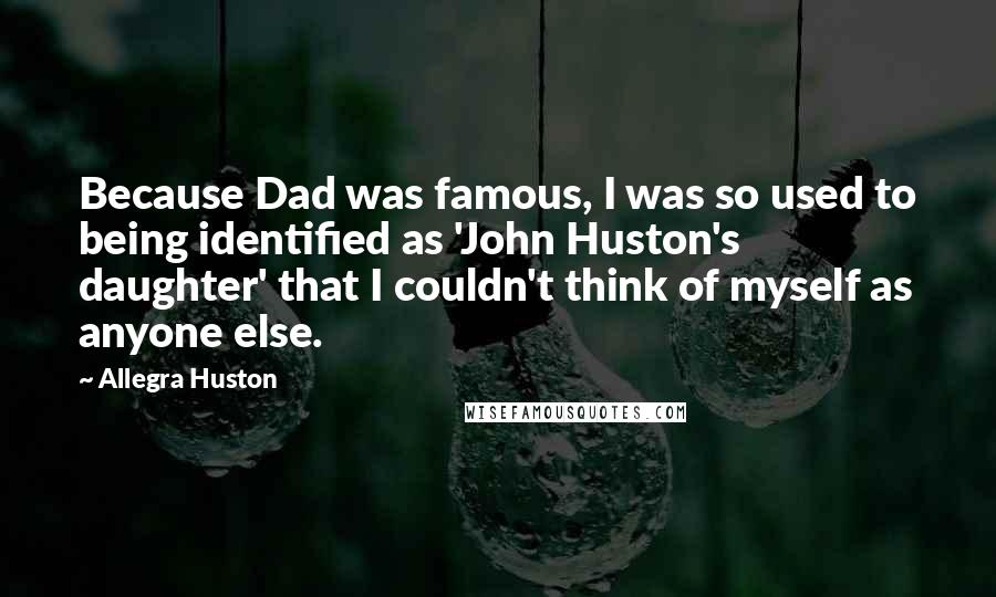 Allegra Huston Quotes: Because Dad was famous, I was so used to being identified as 'John Huston's daughter' that I couldn't think of myself as anyone else.