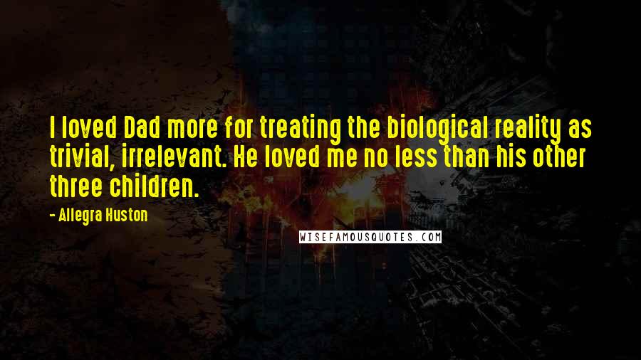 Allegra Huston Quotes: I loved Dad more for treating the biological reality as trivial, irrelevant. He loved me no less than his other three children.