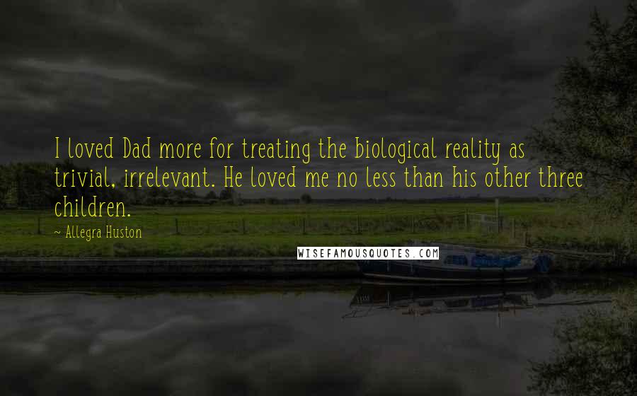 Allegra Huston Quotes: I loved Dad more for treating the biological reality as trivial, irrelevant. He loved me no less than his other three children.