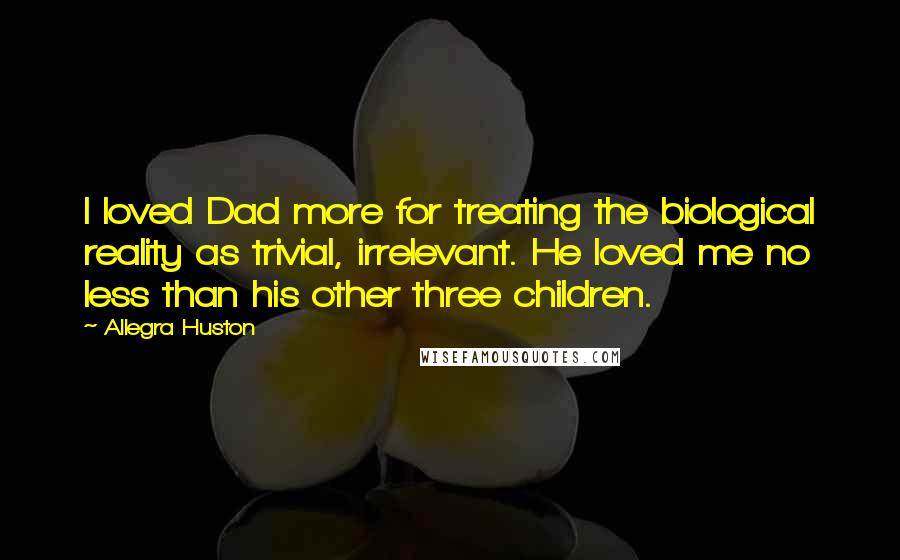 Allegra Huston Quotes: I loved Dad more for treating the biological reality as trivial, irrelevant. He loved me no less than his other three children.