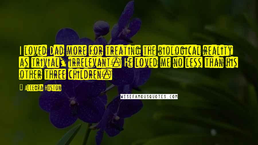 Allegra Huston Quotes: I loved Dad more for treating the biological reality as trivial, irrelevant. He loved me no less than his other three children.