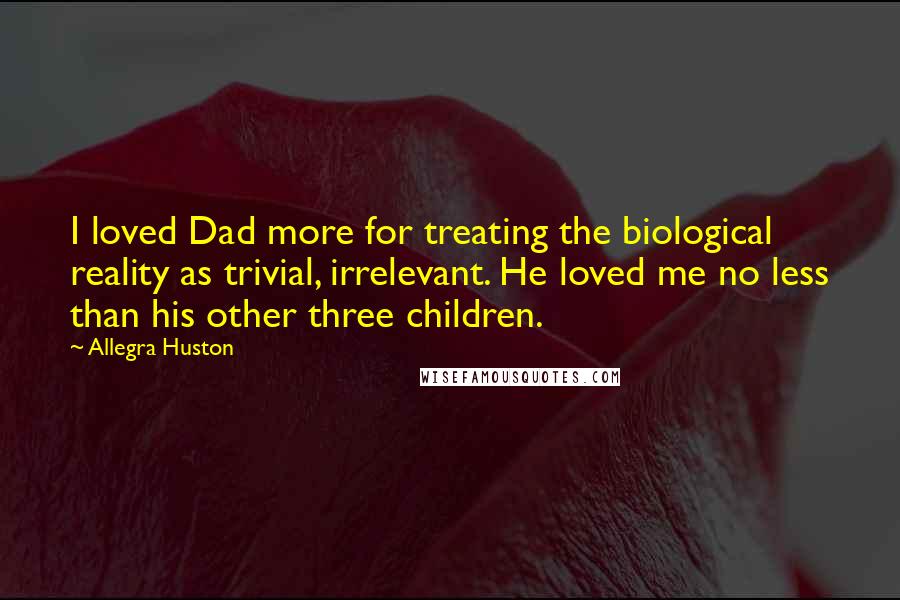 Allegra Huston Quotes: I loved Dad more for treating the biological reality as trivial, irrelevant. He loved me no less than his other three children.