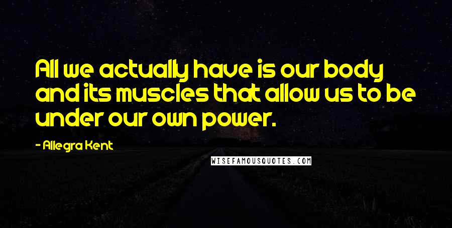 Allegra Kent Quotes: All we actually have is our body and its muscles that allow us to be under our own power.