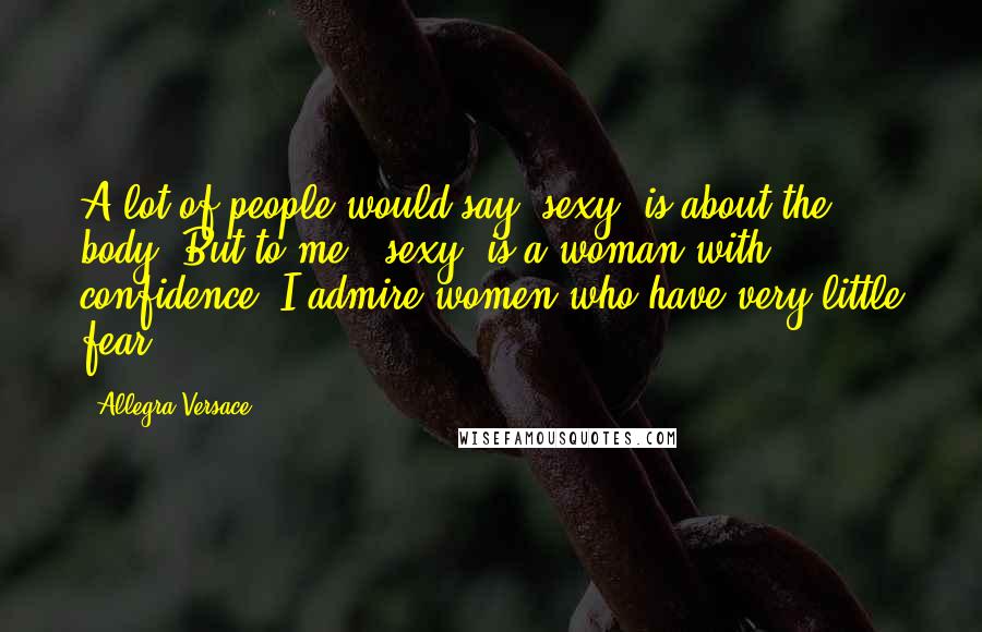 Allegra Versace Quotes: A lot of people would say 'sexy' is about the body. But to me, 'sexy' is a woman with confidence. I admire women who have very little fear.