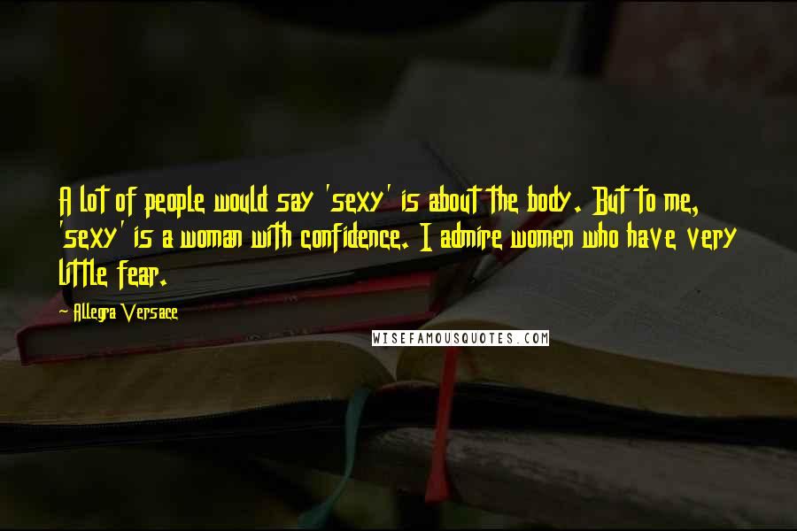 Allegra Versace Quotes: A lot of people would say 'sexy' is about the body. But to me, 'sexy' is a woman with confidence. I admire women who have very little fear.