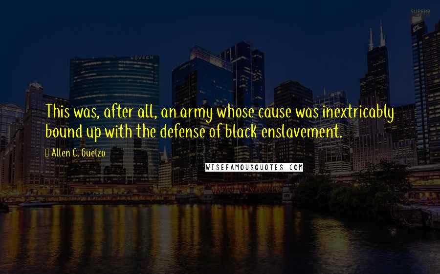 Allen C. Guelzo Quotes: This was, after all, an army whose cause was inextricably bound up with the defense of black enslavement.