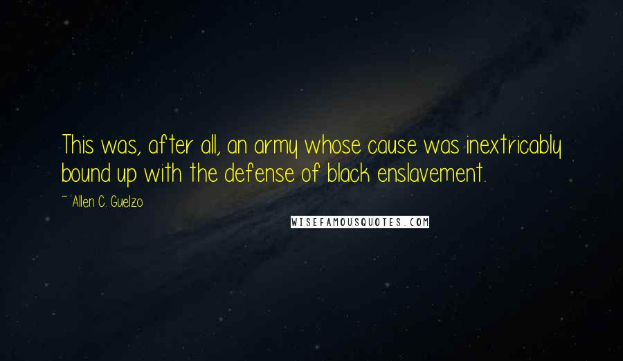 Allen C. Guelzo Quotes: This was, after all, an army whose cause was inextricably bound up with the defense of black enslavement.